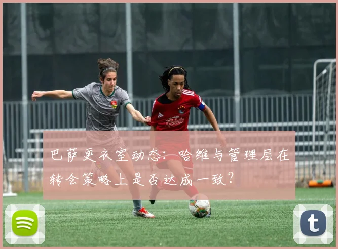 巴萨更衣室动态:哈维与管理层在转会策略上是否达成一致?