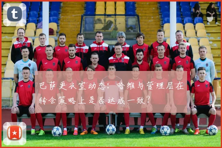 巴萨更衣室动态:哈维与管理层在转会策略上是否达成一致?